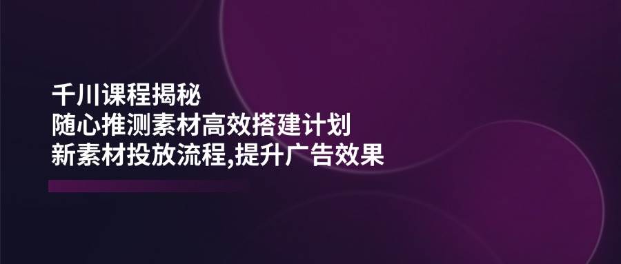 （14317期）千川课程揭秘：随心推测素材高效搭建计划,新素材投放流程,提升广告效果 中创网 第1张